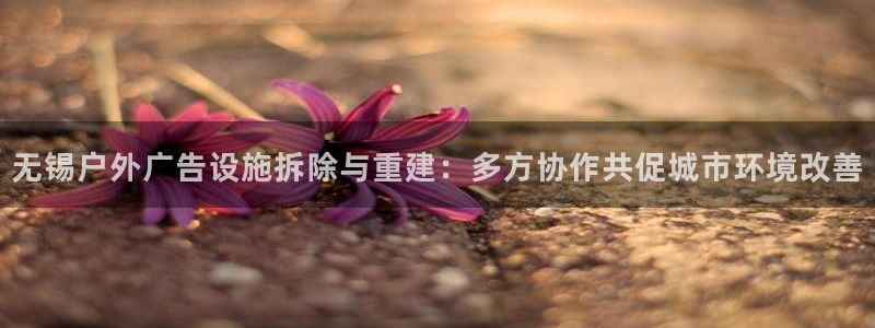 杏宇平台招商电话号码：无锡户外广告设施拆除与重建：多方协作共促城市环境改善