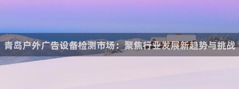 杏宇平台代理多少钱一次：青岛户外广告设备检测市场：聚焦行业发展新趋势与挑战